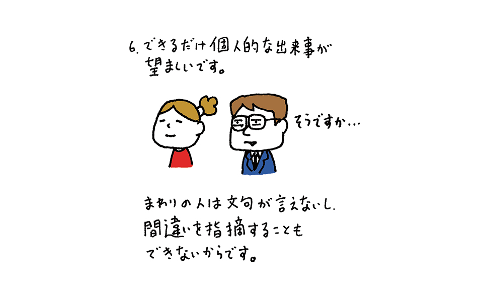 6.できるだけ個人的な出来事が望ましいです。まわりの人は文句が言えないし、間違いを指摘することもできないからです。画面女性と並んだめがねの男性のせりふ「そうですか……」