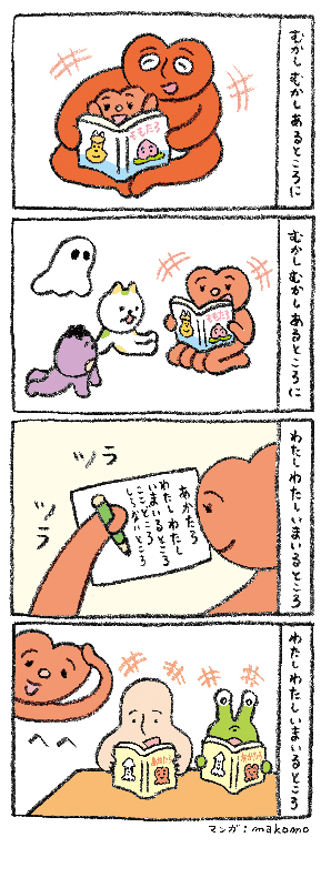 【イラスト】イラストレーターのmakomoによる4コマ漫画。1コマ目テキスト、「むかしむかしあるところに」。頭部がハート型の赤い生物が、親の膝の間で『ももたろ』という絵本を読み聞かせてもらっている絵。2コマ目テキスト、「むかしむかしあるところに」。成長した頭部がハート型の赤い生物が、子どもたちに『ももたろ』の絵本を読み聞かせている。3コマ目テキスト、「わたしわたしいまいるところ」。頭部がハート型の赤い生物が、「あかたろ　わたしわたし　いまいるところ　ここどころ　しらないところ」と紙に物語を綴る。4コマ目テキスト、「わたしわたしいまいるところ」。表紙に『あかたろ』と書かれた本を楽しそうに読むベージュ色のヒト型生物と緑色の生物、その様子を見て「へへ」と照れ笑いする頭部がハート型の赤い生物が描かれている。